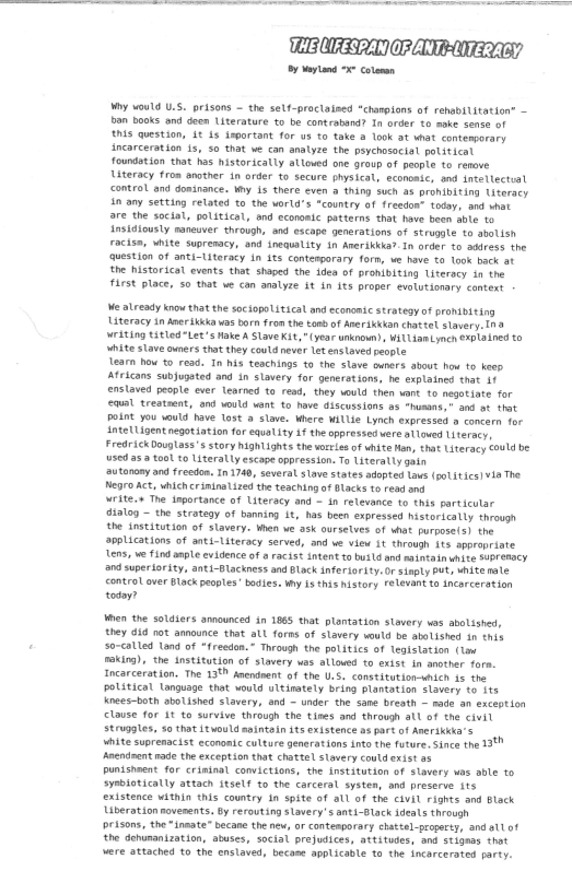  

CBORD CPA

By Moyand “colar

Wry would U.S. prisons ~ the self-proclaised “champions of rehabilitation” —
bon books ond deen Literature to be contraband? In order to ke sense of
‘wis question, At 4s important for us to take a look at what contemporary
incarceration 1s, so that ve can analyze the psychosocial political
foundotion that has historically allowed one group of people to renave
Uteracy fron nother in order to secure physical, econonic, and inteltecteal
‘control and dosinance. why is there even a thing such as prohibiting titeracy
‘sn ony setting retated to the world’s "country of freedon” today, and what
fare the social, political, and econoaie patterns that have been able to
Ansidiously maneuver through, and escape generations of struggle to abolish
racisn, white suprenacy, and inequality in Anerikkla?-In order to address the
‘question of anti-Literacy in its conterporary form, we have to took back at
the historical events that shaped the idea of prohibiting Literacy in the
frst place, so that we can analyze st in its proper evolutionary context

We already know thatthe sociopolitical and economte strategy of prohibiting
Literacy in Aneritkka was born from the toad of AnerSkakan chattel slavery." @
writing titled"Let’s Make A Slave Kit, "(year unknown), WitLiamLynch ¢xpt24ned to
white slave owners that they could never let enslaved people

‘earn how to read. In his teachings to the slave owners about how to keep
Africans subjugated and in slavery for generations, he explained that if
enstoved people ever Learned to read, they would then vant to negotiate for
ewal treatsent, and would want to have discussions as “husons," and at that
point you would have lost a slave. where willie Lynch expressed @ concern for
AntetLigent negotiation for equality if the oppressed vere olloved Literacy,
Fredrick Douglass's story hightights the worl of white Han, that Literacy Could be
used asa tool to Literally escape oppression. To Literally gain

‘utonony and freedon. In 1740, several slave states adopted laws (poLitics]¥4a The
Negro Act, which riminalized the teaching of Blacks to read ond,

write.» The inportance of Literacy and ~ in relevonce to this particular
‘dialog ~ the strategy of banning 1t, has been expressed historically through
the institution of slavery. when we ask ourselves of what purpose/3) the
applications of anti-Literacy served, and we view it through {ts appropriate
‘ens, we find ample evidence of a racist intent to bvil6 and saintain white SuPTeMSCY
‘2nd superiority, anti-Blackness and Black inferiority:Or sinply Put, white mae
‘control over Black peoples’ bodies. ty is this history relevant to incarceration
today?

len the soldiers announced in 1865 that plantation stavery was abolished,
they did not announce that all forms of slavery would be abolished in this

. so-called Lond of “freedon.” Through the politics of Tegistation (tam
‘soking), the institution of slavery was allowed to exist in another fore.
Incarceration. The 138 Anendnent of the U.S. constitution-shich i the
political Language that would uttinately bring plantation slavery to its
nees-both abolished Slavery, and — under the sane breoth ~ nade an exception
clause for At to survive through the tines and through atl of the civit
stropates, s0 that vould snintoin its existence as art of Aneriekta's
vite suprenacist econontc culture generations into the future, Since the 1
‘Aneninent nade the exception that chattel slavery could exist 95
Dunisheent for criminal convictions, the institution of slavery was able to
symbiotically attach itself to the carceral systen, and preserve its
existence within this country 1a spite of all of the civil rights and Black
Liberation novenents. by rerouting Slavery’ anti-Olack ideals through
prisons, the “innate” becane the new, or contenporary chattel property, and att of
‘the dehumanization, atuses, social prejudices, attitudes, and stignas that
were attached to the enslaved, became applicable to the incarcerated party.

 
